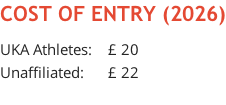 COST OF ENTRY (2026)  UKA Athletes:    £ 20 Unaffiliated:      £ 22